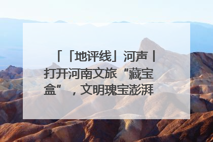 「地评线」河声丨打开河南文旅“藏宝盒”，文明瑰宝澎湃发展“豫动能”