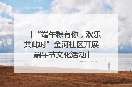 “端午粽有你，欢乐共此时”金河社区开展端午节文化活动