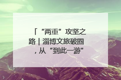 “两重”攻坚之路｜淄博文旅破圈，从“到此一游”到“沉浸其中”