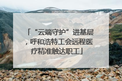 “云端守护”进基层，呼和浩特工会远程医疗精准触达职工