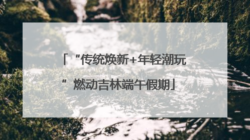 “传统焕新+年轻潮玩”燃动吉林端午假期