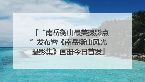 “南岳衡山最美摄影点”发布暨《南岳衡山风光摄影集》画册今日首发