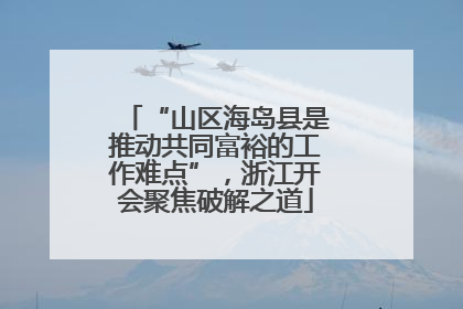 “山区海岛县是推动共同富裕的工作难点”，浙江开会聚焦破解之道