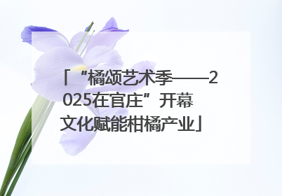 “橘颂艺术季——2025在官庄”开幕 文化赋能柑橘产业