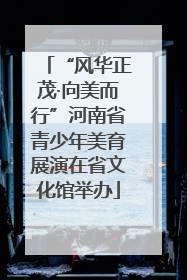 “风华正茂·向美而行”河南省青少年美育展演在省文化馆举办