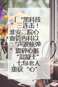 “黑科技”三连击！淮安二院心血管内科以“声波核弹”震碎心脏“混凝土”，七旬老人重获“心”生
