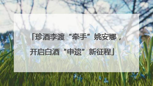 珍酒李渡“牵手”姚安娜，开启白酒“申遗”新征程