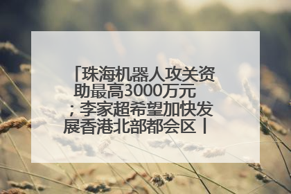珠海机器人攻关资助最高3000万元；李家超希望加快发展香港北部都会区丨大湾区财经早参