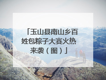 玉山县南山乡百姓包粽子大赛火热来袭（图）