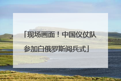 现场画面！中国仪仗队参加白俄罗斯阅兵式