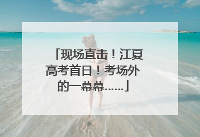 现场直击！江夏高考首日！考场外的一幕幕……