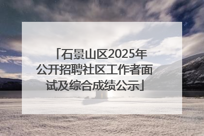 石景山区2025年公开招聘社区工作者面试及综合成绩公示