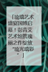 琉璃艺术盛宴国博启幕！彭青艾艺术馆携瑰丽之作绽放“琉光璃彩”
