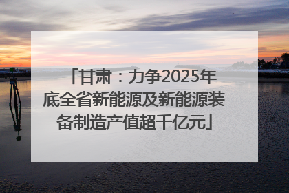 甘肃：力争2025年底全省新能源及新能源装备制造产值超千亿元