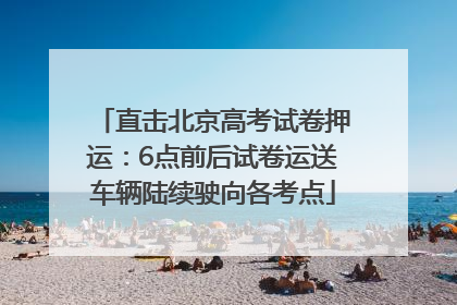 直击北京高考试卷押运：6点前后试卷运送车辆陆续驶向各考点
