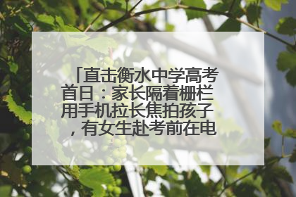 直击衡水中学高考首日：家长隔着栅栏用手机拉长焦拍孩子，有女生赴考前在电话亭与家人通话