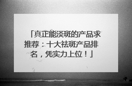 真正能淡斑的产品求推荐：十大祛斑产品排名，凭实力上位！