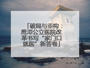 破局与重构：鹰潭公立医院改革书写“家门口就医”新答卷