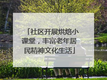 社区开展烘焙小课堂，丰富老年居民精神文化生活