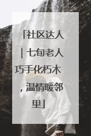 社区达人｜七旬老人巧手化朽木，温情暖邻里