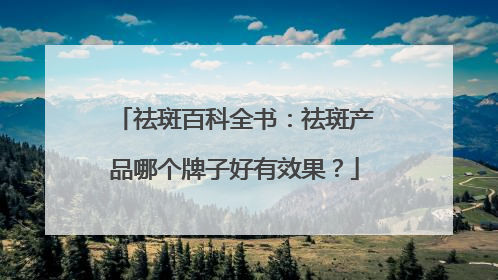 祛斑百科全书：祛斑产品哪个牌子好有效果？