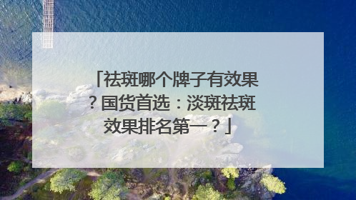 祛斑哪个牌子有效果？国货首选：淡斑祛斑效果排名第一？
