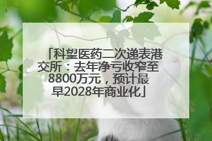 科望医药二次递表港交所：去年净亏收窄至8800万元，预计最早2028年商业化