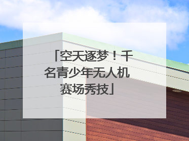 空天逐梦！千名青少年无人机赛场秀技