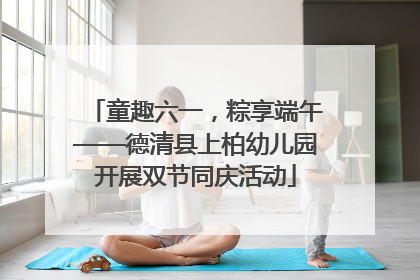 童趣六一，粽享端午——德清县上柏幼儿园开展双节同庆活动