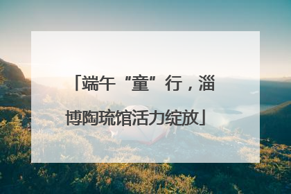 端午“童”行，淄博陶琉馆活力绽放