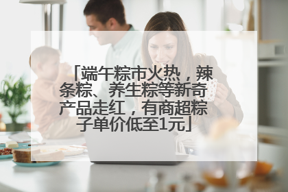 端午粽市火热，辣条粽、养生粽等新奇产品走红，有商超粽子单价低至1元