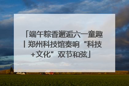 端午粽香邂逅六一童趣丨郑州科技馆奏响“科技+文化”双节和弦