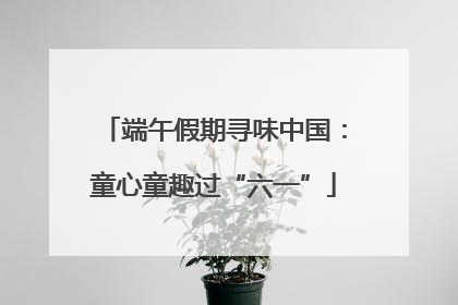 端午假期寻味中国：童心童趣过“六一”