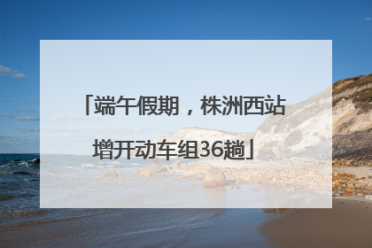 端午假期，株洲西站增开动车组36趟