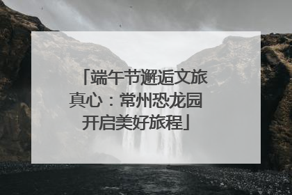 端午节邂逅文旅真心：常州恐龙园开启美好旅程