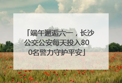 端午邂逅六一，长沙公交公安每天投入800名警力守护平安
