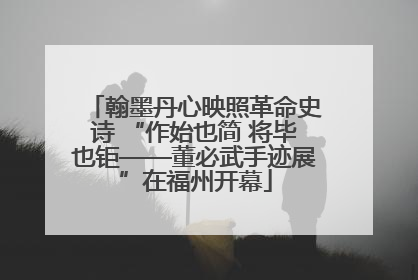 翰墨丹心映照革命史诗 “作始也简 将毕也钜——董必武手迹展”在福州开幕