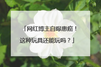 网红博主自曝患癌！这种玩具还能玩吗？
