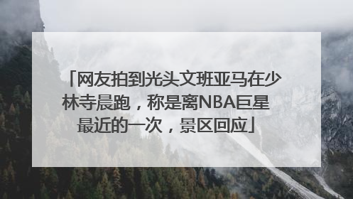 网友拍到光头文班亚马在少林寺晨跑，称是离NBA巨星最近的一次，景区回应