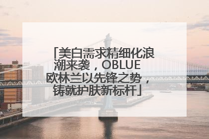 美白需求精细化浪潮来袭，OBLUE欧林兰以先锋之势，铸就护肤新标杆