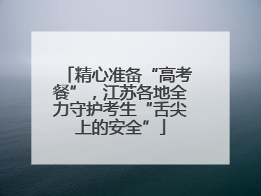 精心准备“高考餐”，江苏各地全力守护考生“舌尖上的安全”