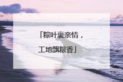 粽叶裹亲情，工地飘粽香