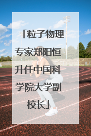 粒子物理专家郑阳恒升任中国科学院大学副校长