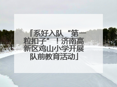 系好入队“第一粒扣子”！济南高新区鸡山小学开展队前教育活动