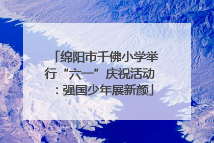 绵阳市千佛小学举行“六一”庆祝活动：强国少年展新颜