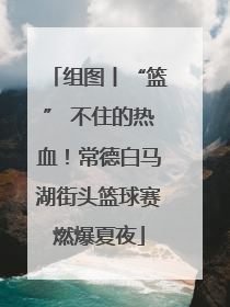 组图丨“篮” 不住的热血！常德白马湖街头篮球赛燃爆夏夜