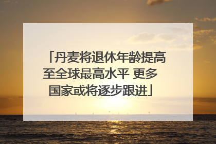 丹麦将退休年龄提高至全球最高水平 更多国家或将逐步跟进