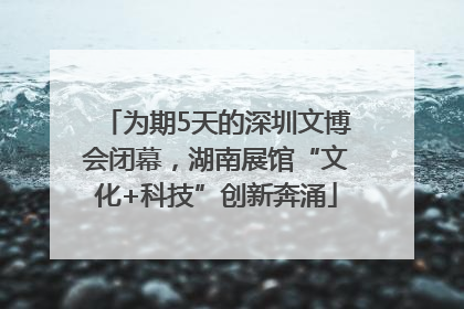 为期5天的深圳文博会闭幕，湖南展馆“文化+科技”创新奔涌