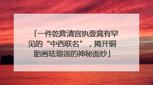 一件乾隆清宫执壶竟有罕见的“中西联名”，揭开铜胎画珐琅器的神秘面纱