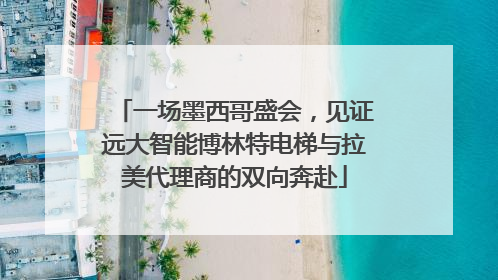 一场墨西哥盛会，见证远大智能博林特电梯与拉美代理商的双向奔赴